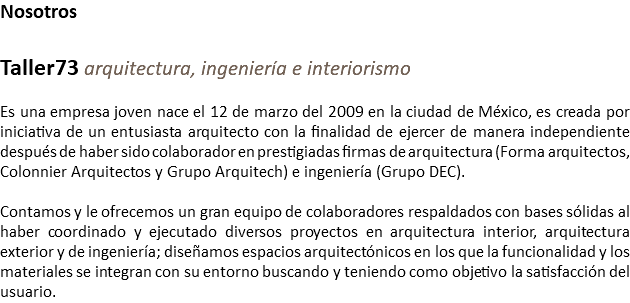 Nosotros Taller73 arquitectura, ingeniería e interiorismo Es una empresa joven nace el 12 de marzo del 2009 en la ciudad de México, es creada por iniciativa de un entusiasta arquitecto con la finalidad de ejercer de manera independiente después de haber sido colaborador en prestigiadas firmas de arquitectura (Forma arquitectos, Colonnier Arquitectos y Grupo Arquitech) e ingeniería (Grupo DEC). Contamos y le ofrecemos un gran equipo de colaboradores respaldados con bases sólidas al haber coordinado y ejecutado diversos proyectos en arquitectura interior, arquitectura exterior y de ingeniería; diseñamos espacios arquitectónicos en los que la funcionalidad y los materiales se integran con su entorno buscando y teniendo como objetivo la satisfacción del usuario.